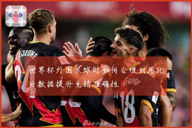 世界杯外围买球时如何合理利用比分数据提升竞猜准确性