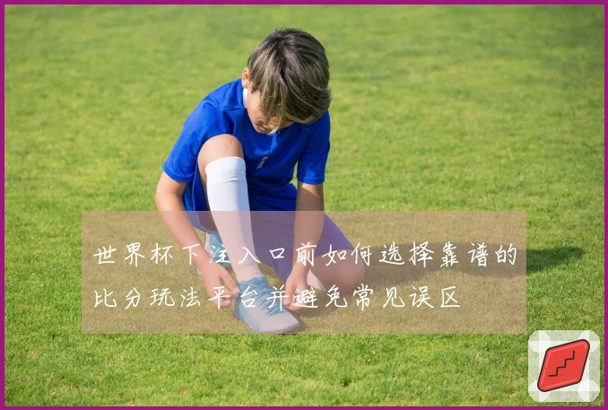 世界杯下注入口前如何选择靠谱的比分玩法平台并避免常见误区