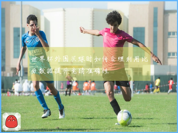 世界杯外围买球时如何合理利用比分数据提升竞猜准确性