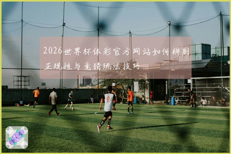 2026世界杯体彩官方网站如何辨别正规性与竞猜玩法技巧