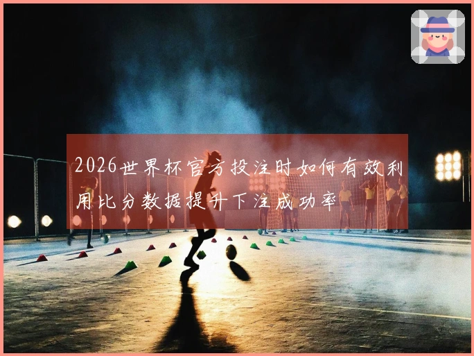 2026世界杯官方投注时如何有效利用比分数据提升下注成功率