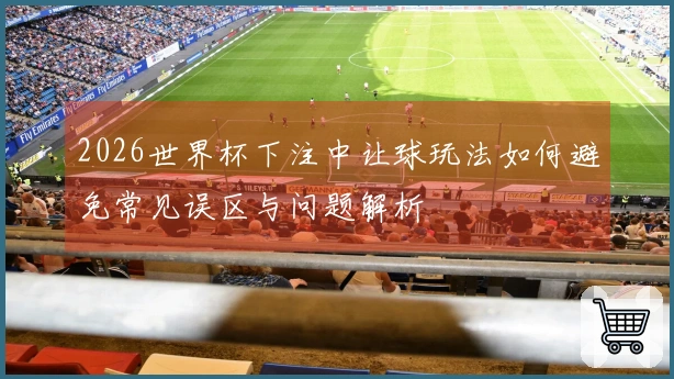 2026世界杯下注中让球玩法如何避免常见误区与问题解析